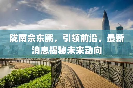 陇南佘东鹏，引领前沿，最新消息揭秘未来动向