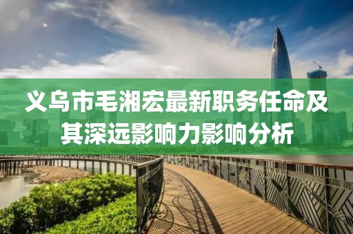 义乌市毛湘宏最新职务任命及其深远影响力影响分析