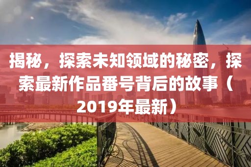 揭秘，探索未知领域的秘密，探索最新作品番号背后的故事（2019年最新）