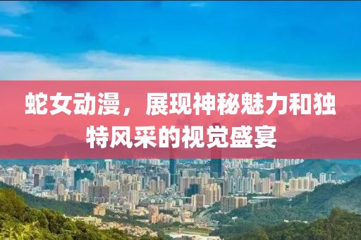 蛇女动漫，展现神秘魅力和独特风采的视觉盛宴