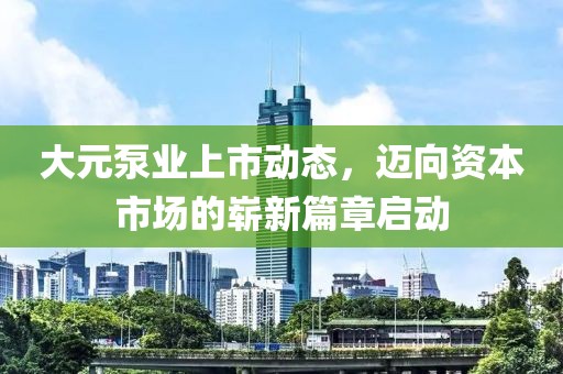 大元泵业上市动态，迈向资本市场的崭新篇章启动