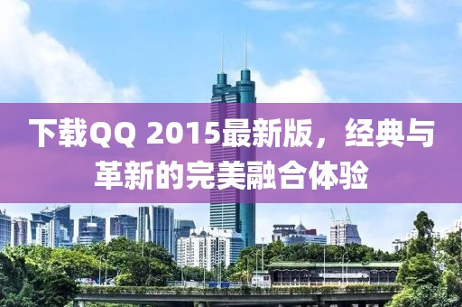 下载QQ 2015最新版，经典与革新的完美融合体验