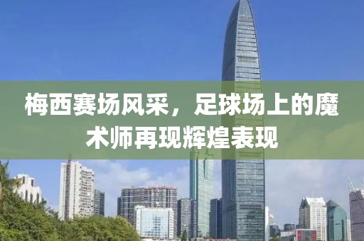 梅西赛场风采，足球场上的魔术师再现辉煌表现