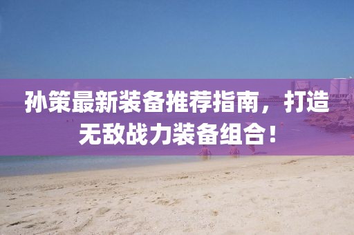 孙策最新装备推荐指南，打造无敌战力装备组合！