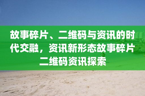 故事碎片、二维码与资讯的时代交融，资讯新形态故事碎片二维码资讯探索