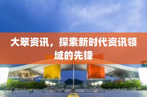 大翠资讯，探索新时代资讯领域的先锋