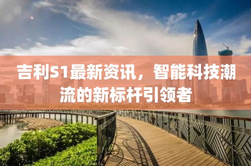 吉利S1最新资讯，智能科技潮流的新标杆引领者