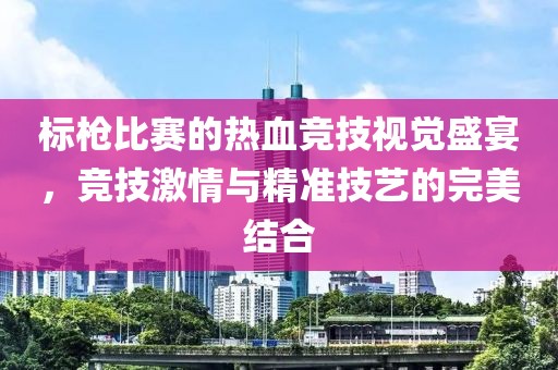 标枪比赛的热血竞技视觉盛宴，竞技激情与精准技艺的完美结合