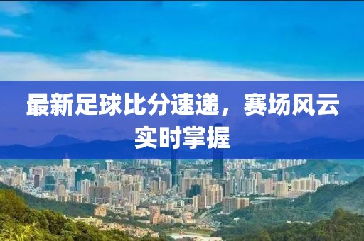最新足球比分速递，赛场风云实时掌握