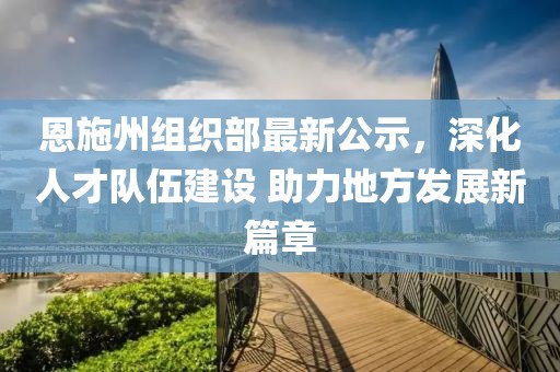 恩施州组织部最新公示，深化人才队伍建设 助力地方发展新篇章
