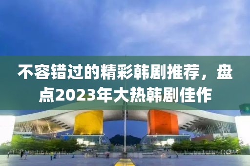 不容错过的精彩韩剧推荐，盘点2023年大热韩剧佳作