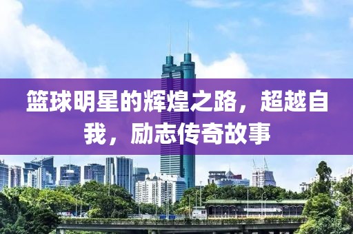 篮球明星的辉煌之路，超越自我，励志传奇故事