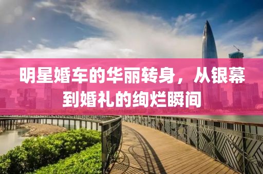 明星婚车的华丽转身，从银幕到婚礼的绚烂瞬间