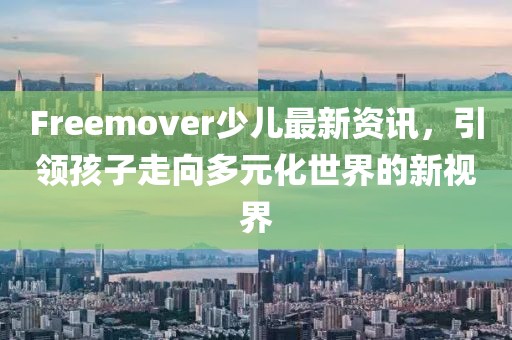 Freemover少儿最新资讯，引领孩子走向多元化世界的新视界