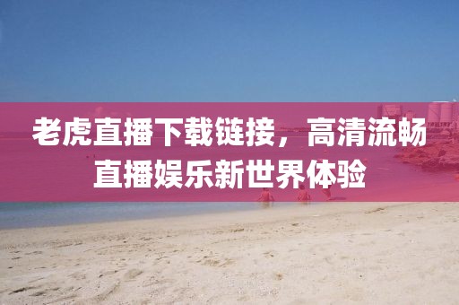 老虎直播下载链接，高清流畅直播娱乐新世界体验