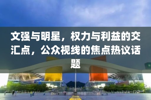 文强与明星，权力与利益的交汇点，公众视线的焦点热议话题