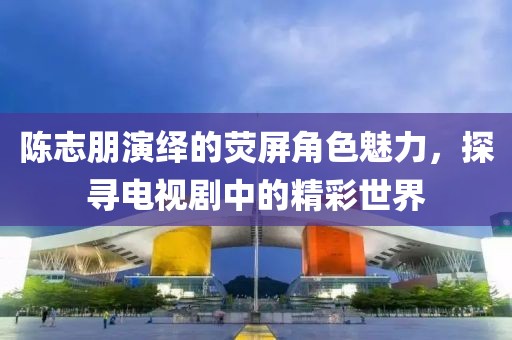 陈志朋演绎的荧屏角色魅力，探寻电视剧中的精彩世界