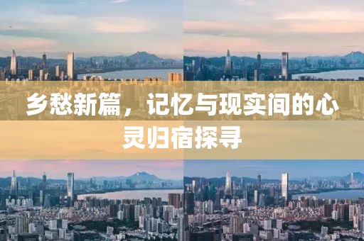 乡愁新篇，记忆与现实间的心灵归宿探寻