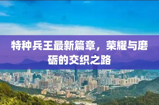 特种兵王最新篇章，荣耀与磨砺的交织之路
