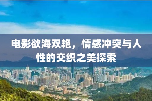 电影欲海双艳，情感冲突与人性的交织之美探索