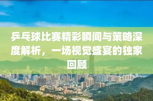 乒乓球比赛精彩瞬间与策略深度解析，一场视觉盛宴的独家回顾