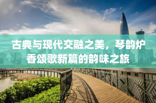 古典与现代交融之美，琴韵炉香颂歌新篇的韵味之旅