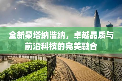 全新桑塔纳浩纳，卓越品质与前沿科技的完美融合