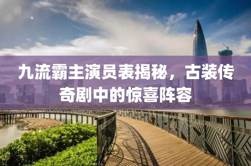 九流霸主演员表揭秘，古装传奇剧中的惊喜阵容