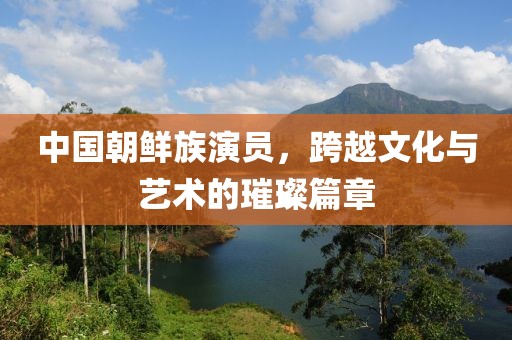 中国朝鲜族演员，跨越文化与艺术的璀璨篇章