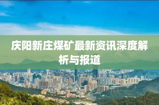 庆阳新庄煤矿最新资讯深度解析与报道