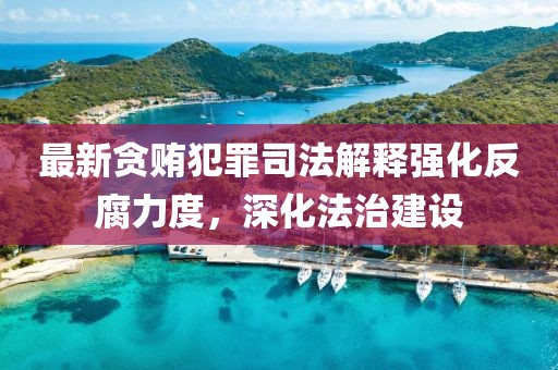 最新贪贿犯罪司法解释强化反腐力度，深化法治建设