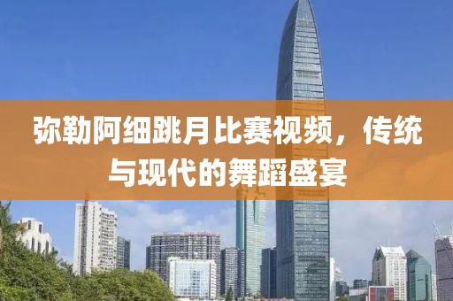 弥勒阿细跳月比赛视频，传统与现代的舞蹈盛宴
