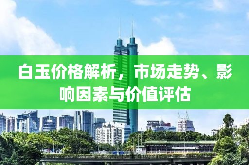 白玉价格解析，市场走势、影响因素与价值评估