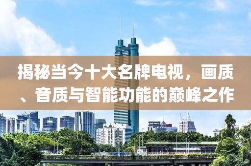 揭秘当今十大名牌电视，画质、音质与智能功能的巅峰之作