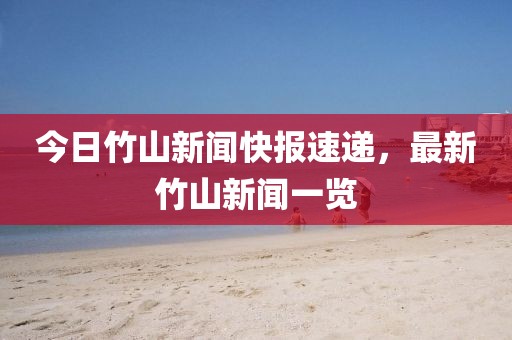 今日竹山新闻快报速递，最新竹山新闻一览