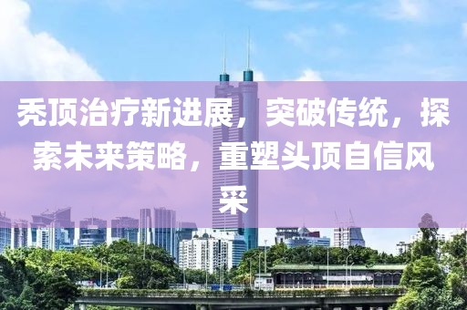 秃顶治疗新进展，突破传统，探索未来策略，重塑头顶自信风采
