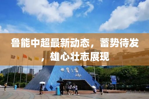 鲁能中超最新动态，蓄势待发，雄心壮志展现
