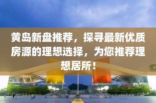 黄岛新盘推荐，探寻最新优质房源的理想选择，为您推荐理想居所！
