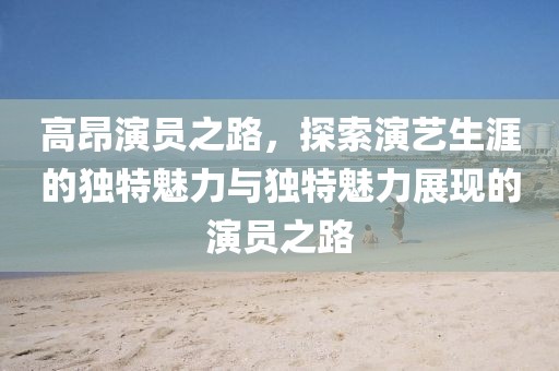 高昂演员之路，探索演艺生涯的独特魅力与独特魅力展现的演员之路