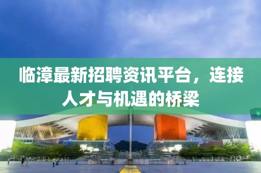 临漳最新招聘资讯平台，连接人才与机遇的桥梁