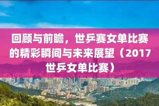 回顾与前瞻，世乒赛女单比赛的精彩瞬间与未来展望（2017世乒女单比赛）
