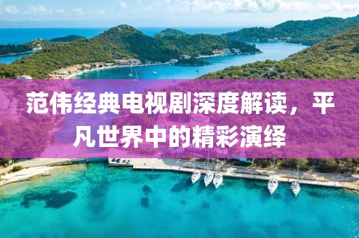 范伟经典电视剧深度解读，平凡世界中的精彩演绎