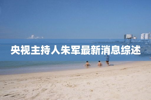 央视主持人朱军最新消息综述