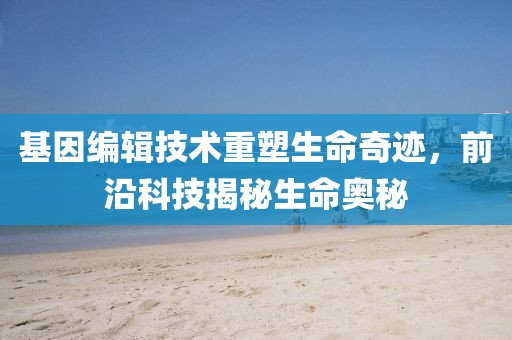 基因编辑技术重塑生命奇迹，前沿科技揭秘生命奥秘