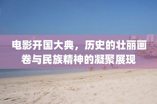 电影开国大典，历史的壮丽画卷与民族精神的凝聚展现