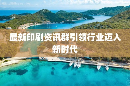 最新印刷资讯群引领行业迈入新时代