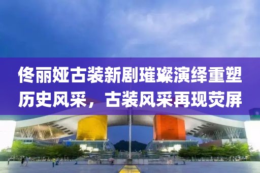佟丽娅古装新剧璀璨演绎重塑历史风采，古装风采再现荧屏