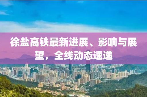徐盐高铁最新进展、影响与展望，全线动态速递