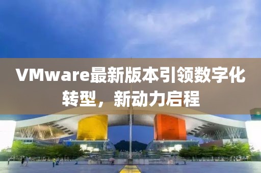 VMware最新版本引领数字化转型，新动力启程