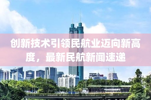 创新技术引领民航业迈向新高度，最新民航新闻速递